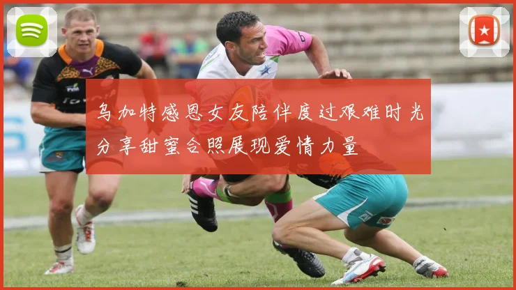 乌加特感恩女友陪伴度过艰难时光分享甜蜜合照展现爱情力量