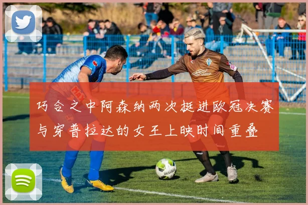 巧合之中阿森纳两次挺进欧冠决赛与穿普拉达的女王上映时间重叠