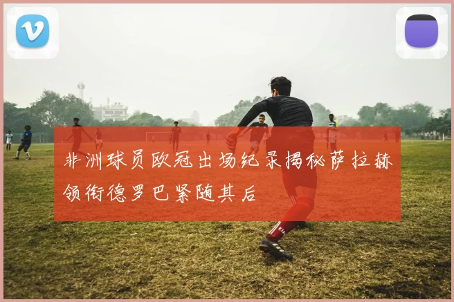 非洲球员欧冠出场纪录揭秘萨拉赫领衔德罗巴紧随其后