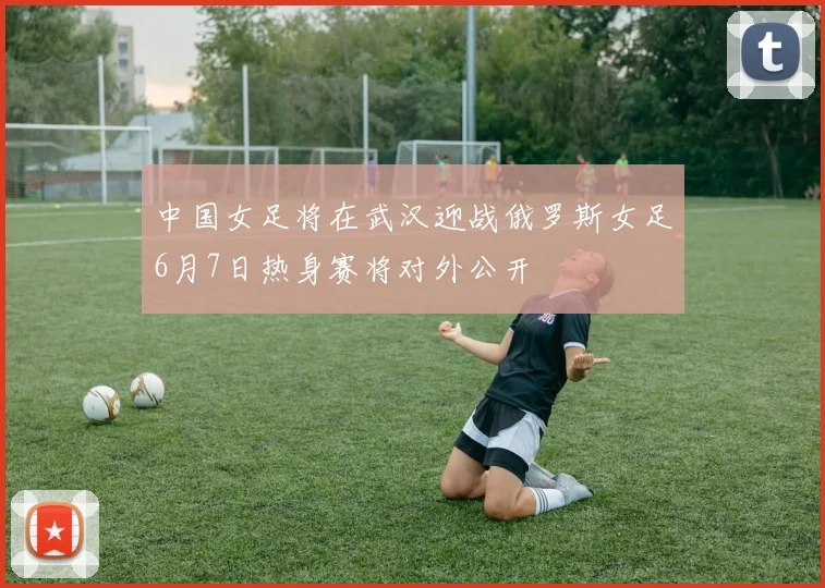 中国女足将在武汉迎战俄罗斯女足6月7日热身赛将对外公开
