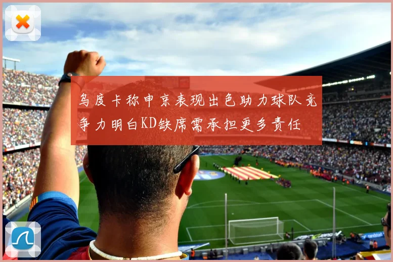 乌度卡称申京表现出色助力球队竞争力明白KD缺席需承担更多责任