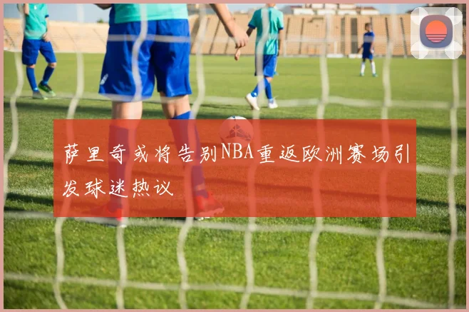 萨里奇或将告别NBA重返欧洲赛场引发球迷热议