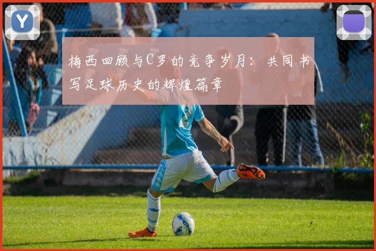 梅西回顾与C罗的竞争岁月：共同书写足球历史的辉煌篇章
