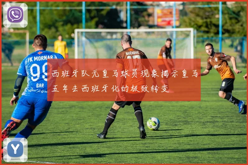 西班牙队无皇马球员现象揭示皇马五年去西班牙化的极致转变