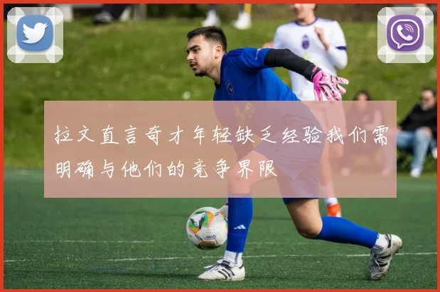 拉文直言奇才年轻缺乏经验我们需明确与他们的竞争界限