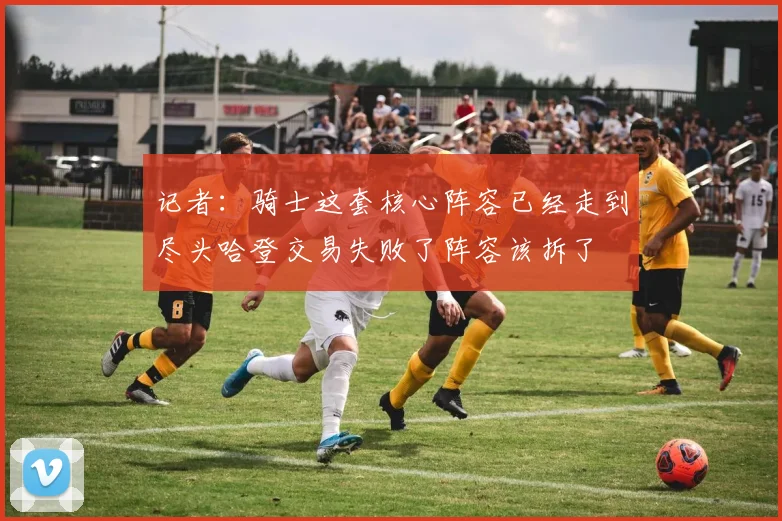 记者：骑士这套核心阵容已经走到尽头哈登交易失败了阵容该拆了
